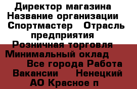 Директор магазина › Название организации ­ Спортмастер › Отрасль предприятия ­ Розничная торговля › Минимальный оклад ­ 39 000 - Все города Работа » Вакансии   . Ненецкий АО,Красное п.